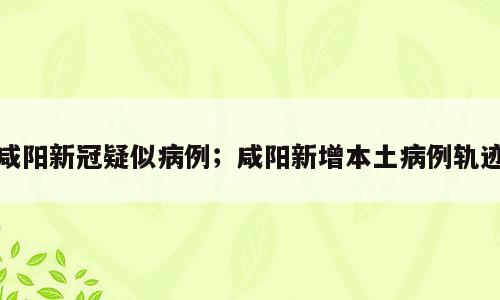 咸阳新冠疑似病例；咸阳新增本土病例轨迹