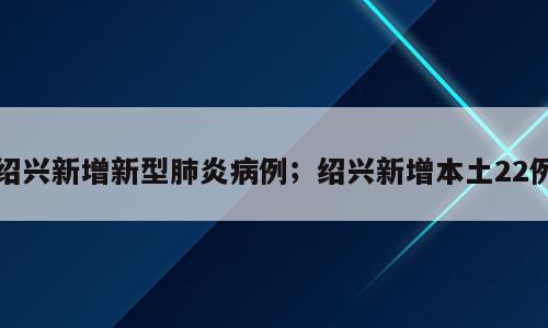 绍兴新增新型肺炎病例；绍兴新增本土22例