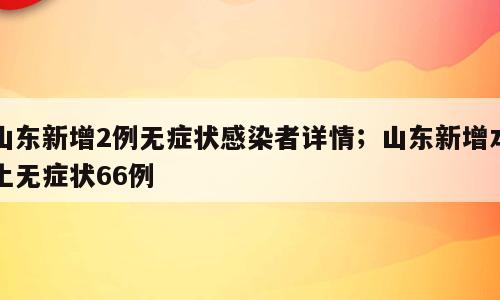 山东新增2例无症状感染者详情；山东新增本土无症状66例