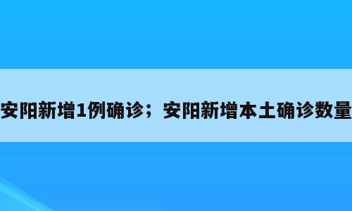 安阳新增1例确诊；安阳新增本土确诊数量