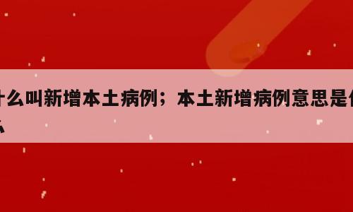 什么叫新增本土病例；本土新增病例意思是什么