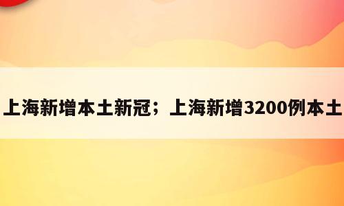 上海新增本土新冠；上海新增3200例本土