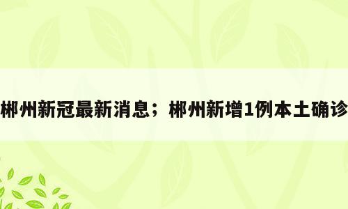 郴州新冠最新消息；郴州新增1例本土确诊