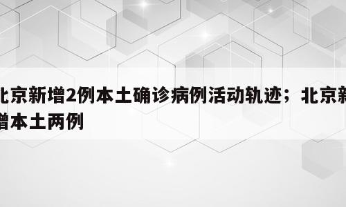 北京新增2例本土确诊病例活动轨迹；北京新增本土两例