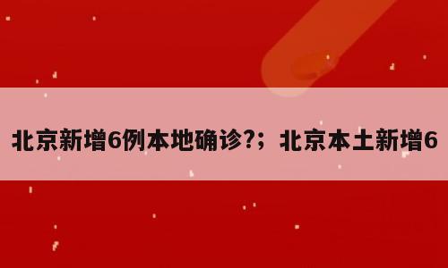 北京新增6例本地确诊?；北京本土新增6