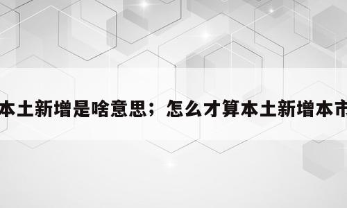 本土新增是啥意思；怎么才算本土新增本市
