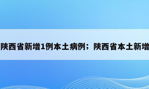 陕西省新增1例本土病例；陕西省本土新增