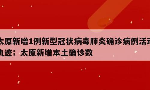 太原新增1例新型冠状病毒肺炎确诊病例活动轨迹；太原新增本土确诊数