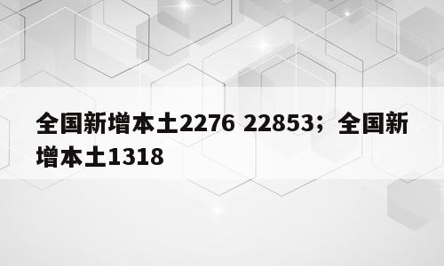 全国新增本土2276 22853；全国新增本土1318