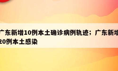 广东新增10例本土确诊病例轨迹；广东新增20例本土感染