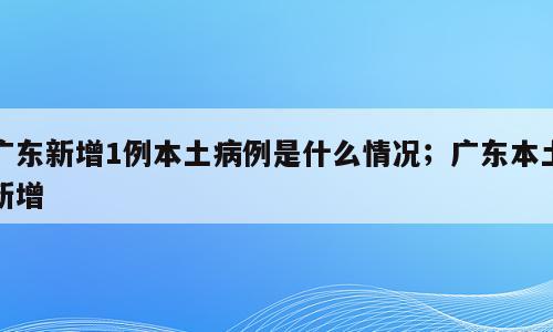 广东新增1例本土病例是什么情况；广东本土新增