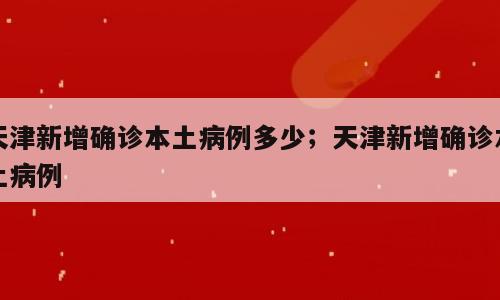 天津新增确诊本土病例多少；天津新增确诊本土病例
