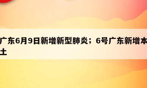 广东6月9日新增新型肺炎；6号广东新增本土