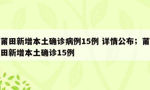 莆田新增本土确诊病例15例 详情公布；莆田新增本土确诊15例