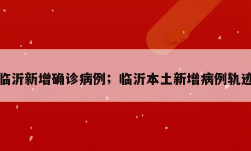 临沂新增确诊病例；临沂本土新增病例轨迹