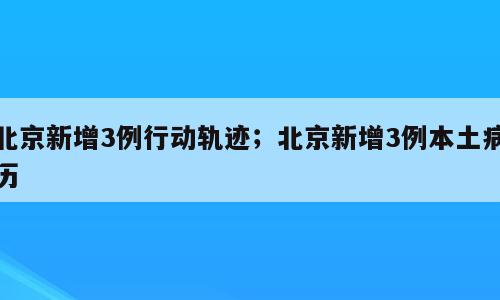 北京新增3例行动轨迹；北京新增3例本土病历