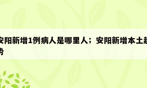 安阳新增1例病人是哪里人；安阳新增本土趋势