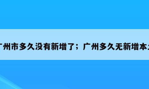 广州市多久没有新增了；广州多久无新增本土