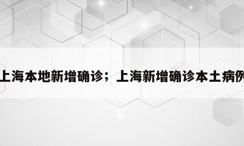 上海本地新增确诊；上海新增确诊本土病例