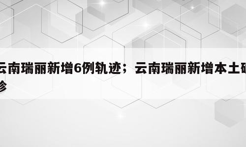 云南瑞丽新增6例轨迹；云南瑞丽新增本土确诊