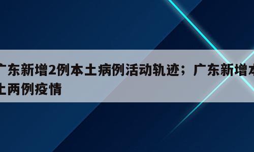 广东新增2例本土病例活动轨迹；广东新增本土两例疫情
