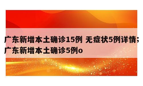 广东新增本土确诊15例 无症状5例详情；广东新增本土确诊5例o