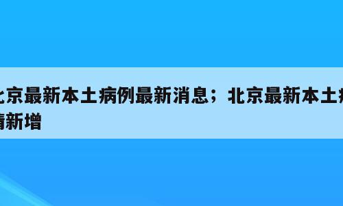 北京最新本土病例最新消息；北京最新本土疫情新增