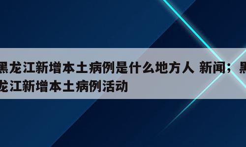 黑龙江新增本土病例是什么地方人 新闻；黑龙江新增本土病例活动