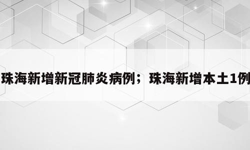 珠海新增新冠肺炎病例；珠海新增本土1例