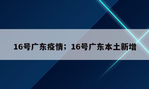16号广东疫情；16号广东本土新增