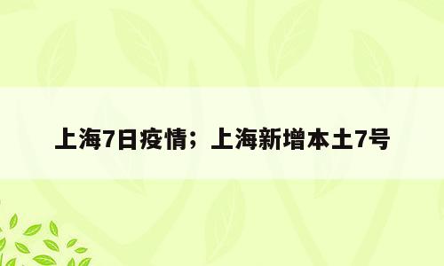 上海7日疫情；上海新增本土7号