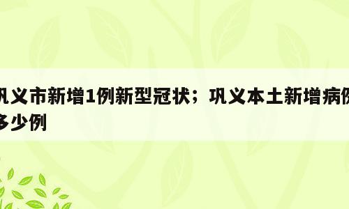 巩义市新增1例新型冠状；巩义本土新增病例多少例