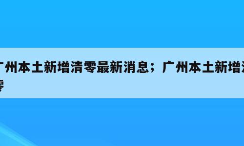 广州本土新增清零最新消息；广州本土新增清零