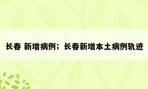 长春 新增病例；长春新增本土病例轨迹