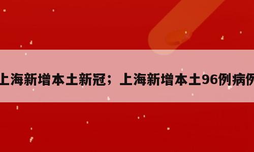 上海新增本土新冠；上海新增本土96例病例