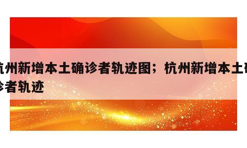 杭州新增本土确诊者轨迹图；杭州新增本土确诊者轨迹