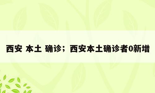 西安 本土 确诊；西安本土确诊者0新增