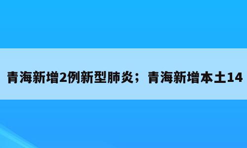青海新增2例新型肺炎；青海新增本土14