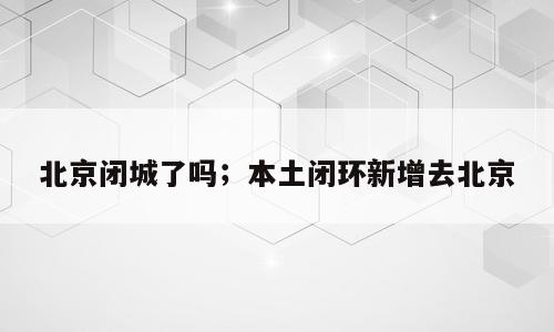北京闭城了吗；本土闭环新增去北京