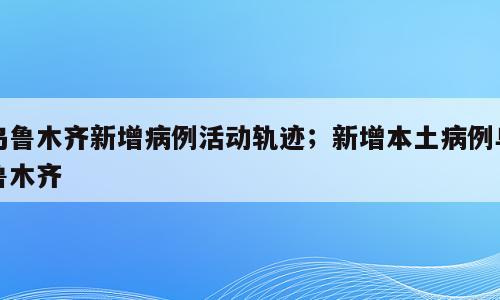 乌鲁木齐新增病例活动轨迹；新增本土病例乌鲁木齐