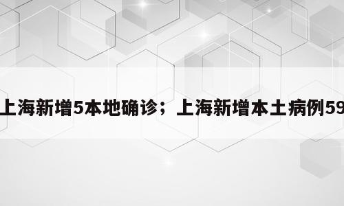 上海新增5本地确诊；上海新增本土病例59