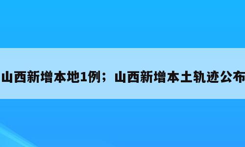 山西新增本地1例；山西新增本土轨迹公布