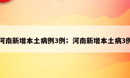 河南新增本土病例3例；河南新增本土病3例