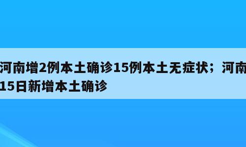 河南增2例本土确诊15例本土无症状；河南15日新增本土确诊