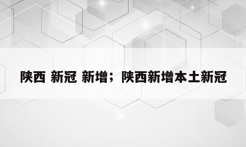 陕西 新冠 新增；陕西新增本土新冠