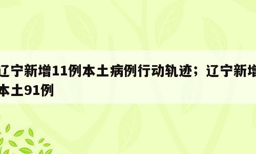 辽宁新增11例本土病例行动轨迹；辽宁新增本土91例