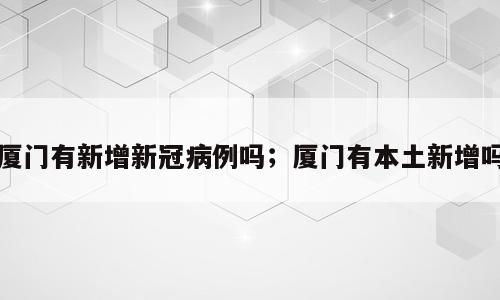 厦门有新增新冠病例吗；厦门有本土新增吗