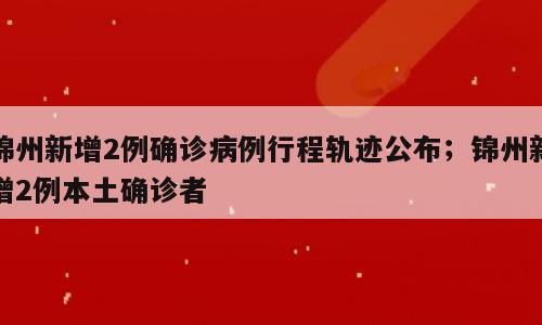 锦州新增2例确诊病例行程轨迹公布；锦州新增2例本土确诊者