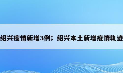 绍兴疫情新增3例；绍兴本土新增疫情轨迹