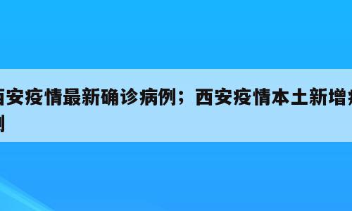 西安疫情最新确诊病例；西安疫情本土新增病例